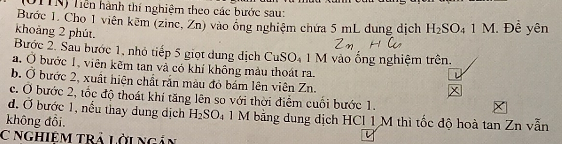 (OTTN) Tiền hành thí nghiệm theo các bước sau: 
Bước 1. Cho 1 viên kẽm (zinc, Zn) vào ồng nghiệm chứa 5 mL dung dịch H_2SO_41M. Đề yên 
khoảng 2 phút. 
Bước 2. Sau bước 1, nhỏ tiếp 5 giọt dung dịch CuSO₄ 1 M vào ống nghiệm trên. 
a. Ở bước 1, viên kẽm tan và có khí không màu thoát ra. 
b. Ở bước 2, xuất hiện chất rắn màu đỏ bám lên viên Zn. 
c. Ở bước 2, tốc độ thoát khí tăng lên so với thời điểm cuối bước 1. 
đ. Ở bước 1, nếu thay dung dịch H_2SO. 1 M bằng dung dịch HCl 1 M thì tốc độ hoà tan Zn vẫn 
không đồi. 
C NGHIÊM TRẢ LờinGản