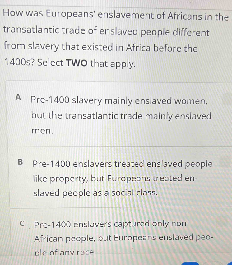 How was Europeans’ enslavement of Africans in the
transatlantic trade of enslaved people different
from slavery that existed in Africa before the
1400s? Select TWO that apply.
A Pre- 1400 slavery mainly enslaved women,
but the transatlantic trade mainly enslaved
men.
B Pre- 1400 enslavers treated enslaved people
like property, but Europeans treated en-
slaved people as a social class.
C Pre- 1400 enslavers captured only non-
African people, but Europeans enslaved peo-
ple of anv race.