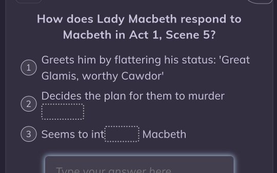 How does Lady Macbeth respond to
Macbeth in Act 1, Scene 5?
Greets him by flattering his status: 'Great
1
Glamis, worthy Cawdor'
Decides the plan for them to murder
2 (-3,4)
3 Seems to int beginarrayr anxassax  2s/3  uasxsxaxaxaxasxaxaxas frac 2s3s^(frac s)6 hline endarray  Macbeth
Ty n e vour an swer h e r