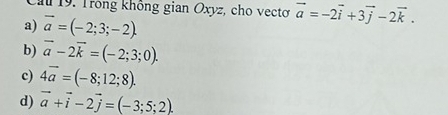 Cầu 19. Trong không gian Oxyz, cho vectơ vector a=-2vector i+3vector j-2vector k.
a) vector a=(-2;3;-2).
b) overline a-2overline k=(-2;3;0).
c) 4overline a=(-8;12;8).
d) vector a+vector i-2vector j=(-3;5;2).