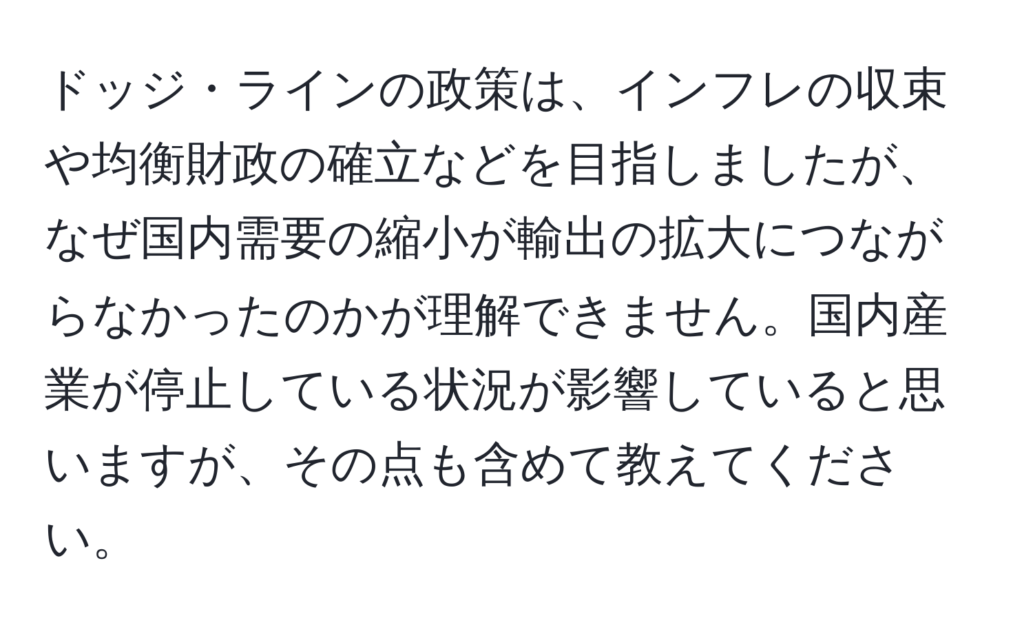 ドッジ・ラインの政策は、インフレの収束や均衡財政の確立などを目指しましたが、なぜ国内需要の縮小が輸出の拡大につながらなかったのかが理解できません。国内産業が停止している状況が影響していると思いますが、その点も含めて教えてください。