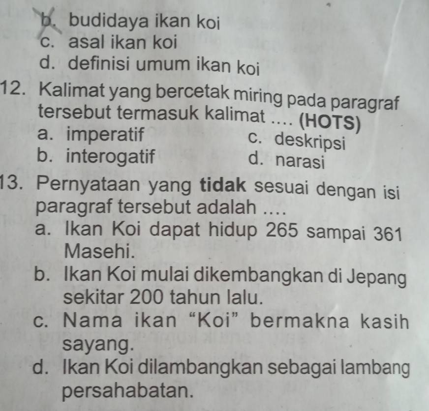 b. budidaya ikan koi
c. asal ikan koi
d. definisi umum ikan koi
12. Kalimat yang bercetak miring pada paragraf
tersebut termasuk kalimat ... (HOTS)
a. imperatif
c. deskripsi
b. interogatif d. narasi
13. Pernyataan yang tidak sesuai dengan isi
paragraf tersebut adalah ....
a. Ikan Koi dapat hidup 265 sampai 361
Masehi.
b. Ikan Koi mulai dikembangkan di Jepang
sekitar 200 tahun lalu.
c. Nama ikan “Koi” bermakna kasih
sayang.
d. Ikan Koi dilambangkan sebagai lambang
persahabatan.