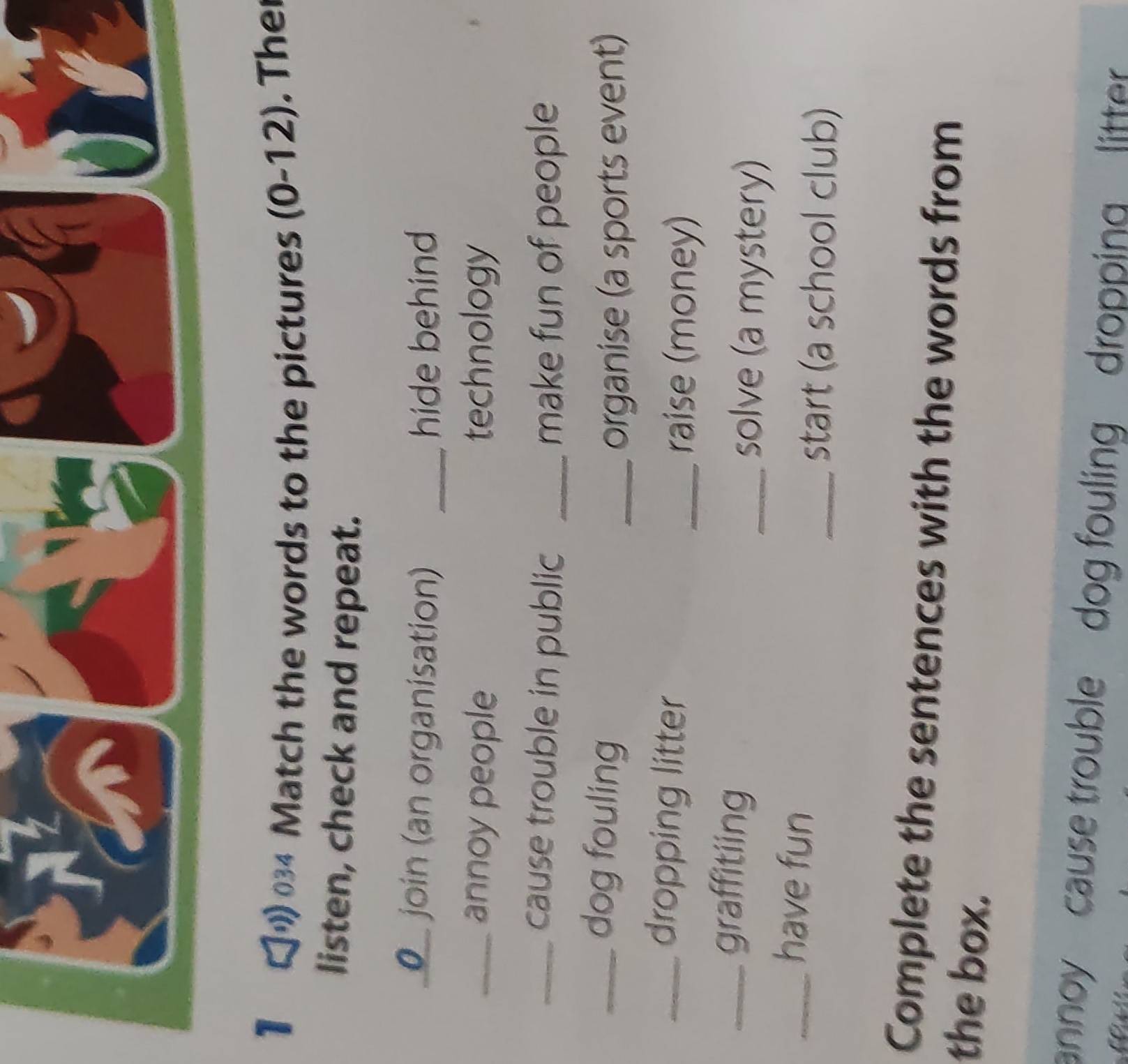 1 034 Match the words to the pictures (0-12). Ther 
listen, check and repeat. 
O join (an organisation) _hide behind 
_annoy people technology 
_cause trouble in public _make fun of people 
_dog fouling 
_organise (a sports event) 
_dropping litter 
_raise (money) 
_graffitiing 
_solve (a mystery) 
_have fun 
_start (a school club) 
Complete the sentences with the words from 
the box. 
annoy cause trouble dog fouling dropping litter .