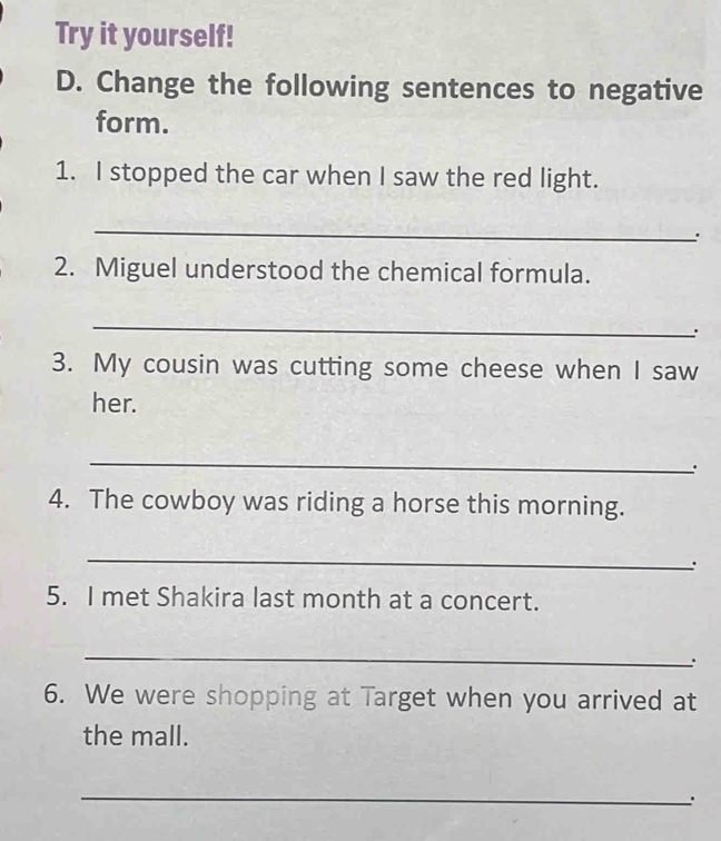 Try it yourself! 
D. Change the following sentences to negative 
form. 
1. I stopped the car when I saw the red light. 
_ 
. 
2. Miguel understood the chemical formula. 
_ 
: 
3. My cousin was cutting some cheese when I saw 
her. 
_ 
: 
4. The cowboy was riding a horse this morning. 
_ 
. 
5. I met Shakira last month at a concert. 
_ 
. 
6. We were shopping at Target when you arrived at 
the mall. 
_ 
.