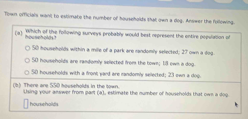 Town officials want to estimate the number of households that own a dog. Answer the following.
Which of the following surveys probably would best represent the entire population of
(a) households?
50 households within a mile of a park are randomly selected; 27 own a dog.
50 households are randomly selected from the town; 18 own a dog.
50 households with a front yard are randomly selected; 23 own a dog.
(b) There are 550 households in the town.
Using your answer from part (a), estimate the number of households that own a dog.
households