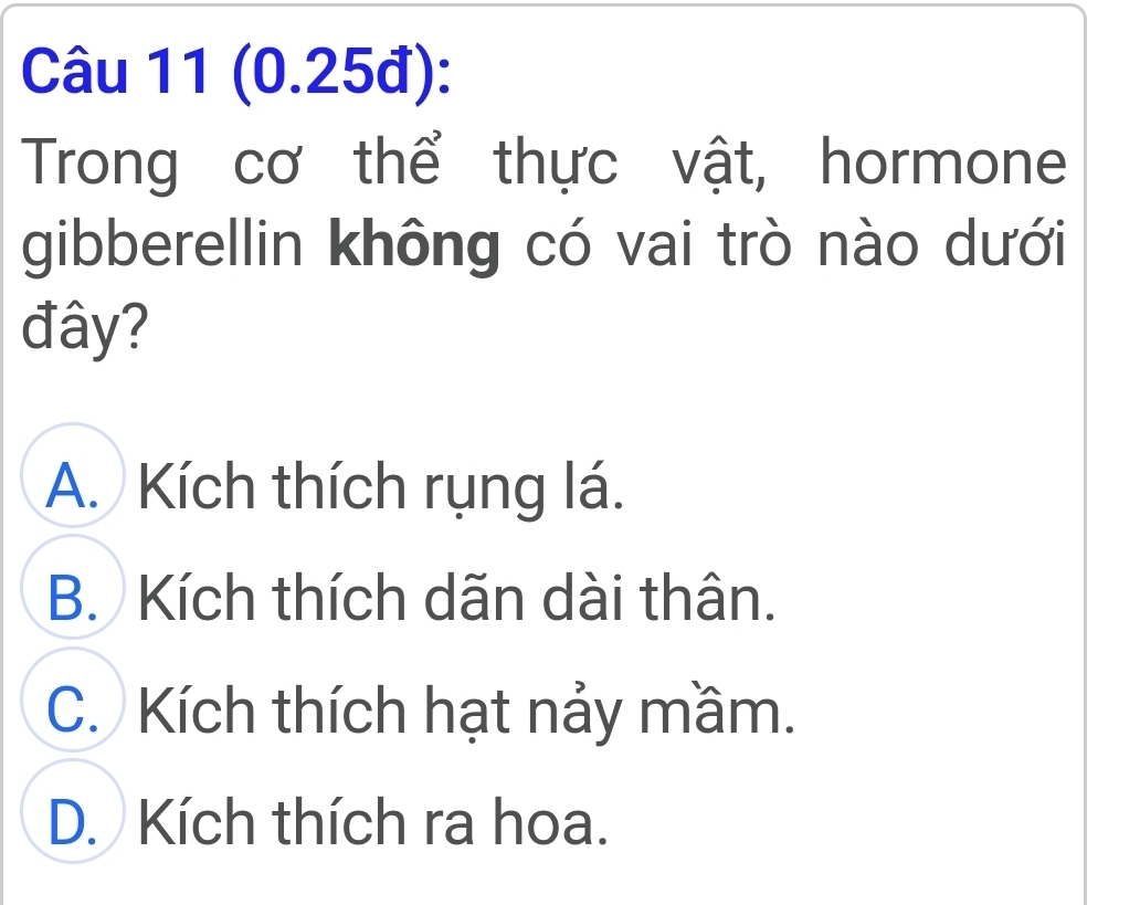 (0.25đ):
Trong cơ thể thực vật, hormone
gibberellin không có vai trò nào dưới
đây?
A. Kích thích rụng lá.
B. Kích thích dãn dài thân.
C. Kích thích hạt nảy mầm.
D. Kích thích ra hoa.