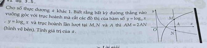 vi đụ 3.5. 
Cho số thực dương # khác 1. Biết rằng bất kỳ đường thẳng nào 
vuông góc với trục hoành mà cắt các đồ thị của hàm số y=log _2x
, y=log _ax và trục hoành lần lượt tại M, N và A thì AM=2AN
(hình vẽ bên). Tính giá trị của @ . 
Lài giải