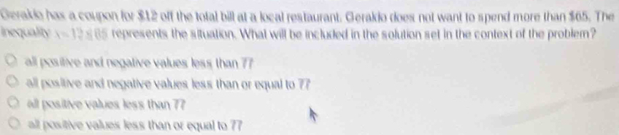 Gerakio has a coupon for $12 off the total bill at a local restaurant. Gerakio does not want to spend more than $65. The
inequality x=12* 05 represents the situation. What will be included in the solution set in the context of the problem?
all positive and negative values less than 77
all positive and negative values less than or equal to 77
all positive values less than 77
all positive values less than or equal to 77