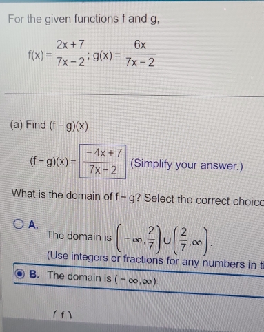 For the given functions f and g,
f(x)= (2x+7)/7x-2 ; g(x)= 6x/7x-2 
(a) Find (f-g)(x).
(f-g)(x)=  (-4x+7)/7x-2  (Simplify your answer.)
What is the domain of f-g ? Select the correct choice
A.
The domain is (-∈fty , 2/7 )∪ ( 2/7 ,∈fty ). 
(Use integers or fractions for any numbers in t
B. The domain is (-∈fty ,∈fty ). 
( f)