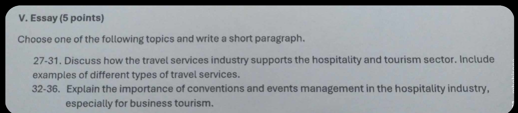 Essay (5 points) 
Choose one of the following topics and write a short paragraph. 
27-31. Discuss how the travel services industry supports the hospitality and tourism sector. Include 
examples of different types of travel services. 
32-36. Explain the importance of conventions and events management in the hospitality industry, 
especially for business tourism.