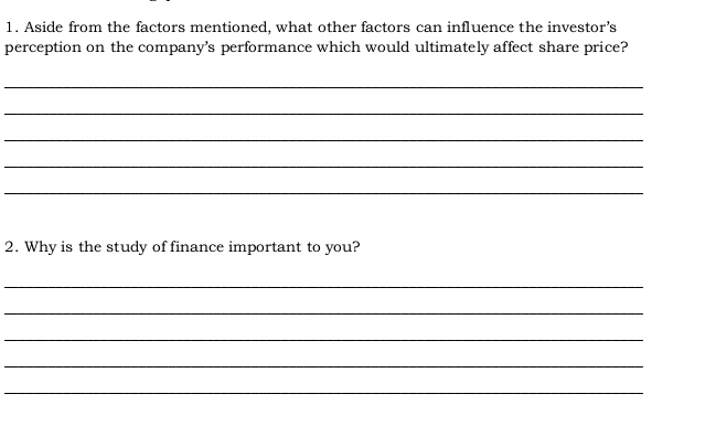 Aside from the factors mentioned, what other factors can influence the investor’s 
perception on the company's performance which would ultimately affect share price? 
_ 
_ 
_ 
_ 
_ 
2. Why is the study of finance important to you? 
_ 
_ 
_ 
_ 
_