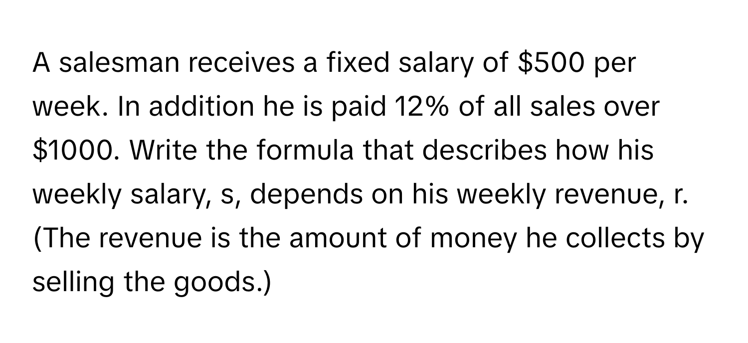 A salesman receives a fixed salary of $500 per week. In addition he is paid 12% of all sales over $1000. Write the formula that describes how his weekly salary, s, depends on his weekly revenue, r. (The revenue is the amount of money he collects by selling the goods.)