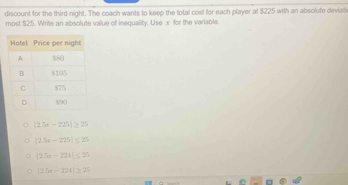 discount for the third night. The coach wants to keep the total cost for each player at $225 with an absolute deviati
most $25. Write an absolute value of inequality. Use x for the variable.
|2.5x-225|≥ 25
|2.5x-225|≤ 25
|2.5x-224|≤ 25
|2.5x-224|≥ 25
Search