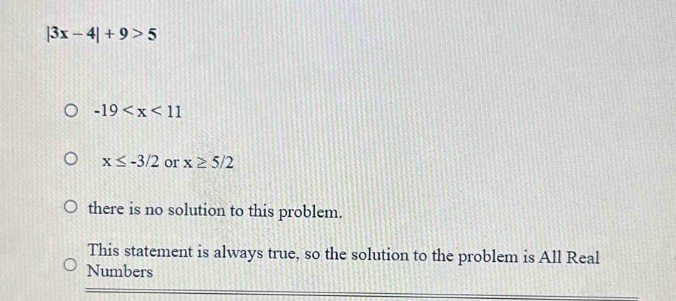 |3x-4|+9>5
-19
x≤ -3/2 or x≥ 5/2
there is no solution to this problem.
This statement is always true, so the solution to the problem is All Real
Numbers