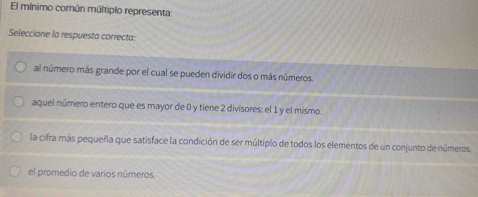 El mínimo común múltiplo representa:
Seleccione la respuesta correcta:
al número más grande por el cual se pueden dividir dos o más números.
aquel número entero que es mayor de 0 y tiene 2 divisores: el 1 y el mismo.
la cifra más pequeña que satisface la condición de ser múltiplo de todos los elementos de un conjunto de números.
el promedio de varios números.