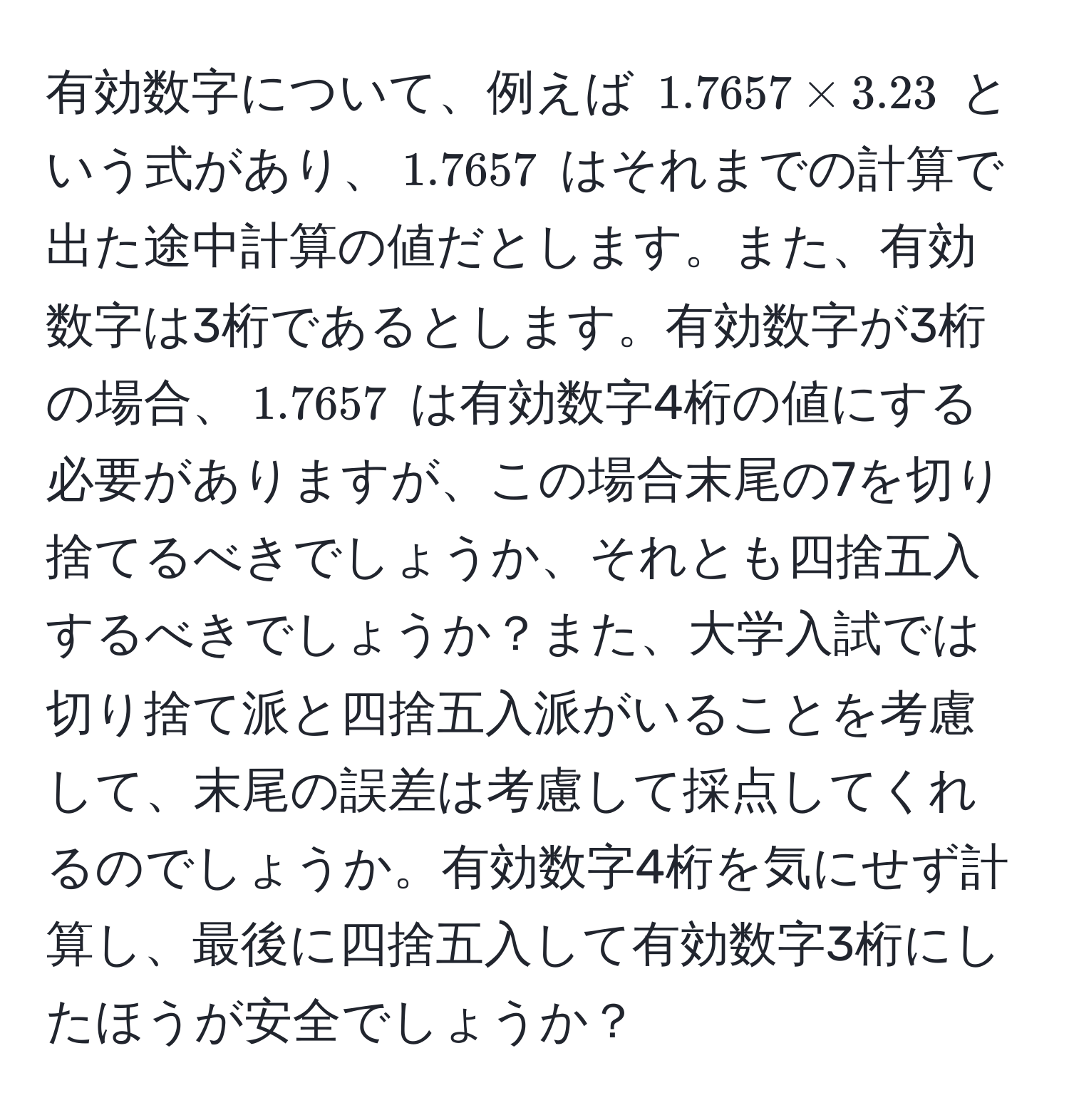 有効数字について、例えば $1.7657 * 3.23$ という式があり、$1.7657$ はそれまでの計算で出た途中計算の値だとします。また、有効数字は3桁であるとします。有効数字が3桁の場合、$1.7657$ は有効数字4桁の値にする必要がありますが、この場合末尾の7を切り捨てるべきでしょうか、それとも四捨五入するべきでしょうか？また、大学入試では切り捨て派と四捨五入派がいることを考慮して、末尾の誤差は考慮して採点してくれるのでしょうか。有効数字4桁を気にせず計算し、最後に四捨五入して有効数字3桁にしたほうが安全でしょうか？