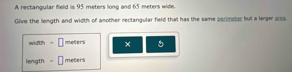 A rectangular field is 95 meters long and 65 meters wide. 
Give the length and width of another rectangular field that has the same perimeter but a larger area.
width =□ meters
×
length =□ meters