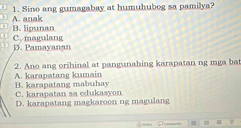 2 1. Sino ang gumagabay at humuhubog sa pamilya?
3 A. anak
3 B. lipunan
3 C. magulang
3 D. Pamayanan
2. Ano ang orihinal at pangunahing karapatan ng mga bat
A. karapatang kumain
B. karapatang mabuhay
C. karapatan sa edukasyon
D. karapatang magkaroon ng magulang
Notes Comments 8