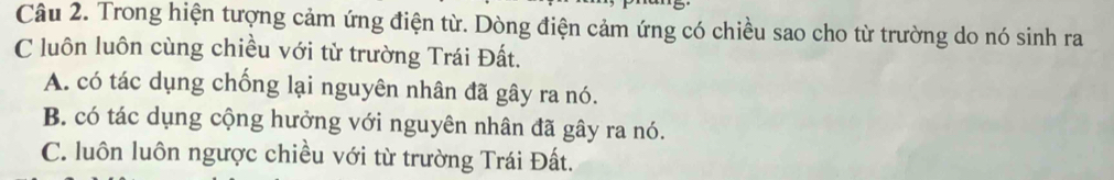 Trong hiện tượng cảm ứng điện từ. Dòng điện cảm ứng có chiều sao cho từ trường do nó sinh ra
C luôn luôn cùng chiều với từ trường Trái Đất.
A. có tác dụng chống lại nguyên nhân đã gây ra nó.
B. có tác dụng cộng hưởng với nguyên nhân đã gây ra nó.
C. luôn luôn ngược chiều với từ trường Trái Đất.