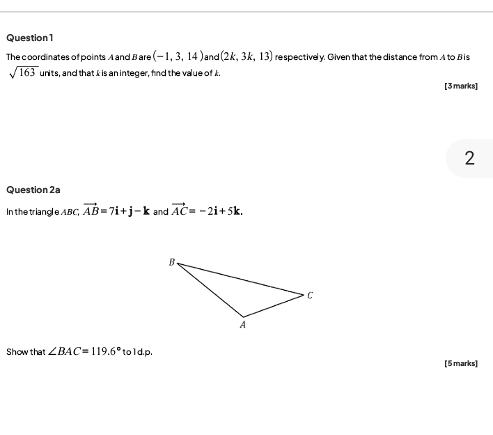 The coordinates of points A and B are (-1,3,14) and (2k,3k,13) respectively. Given that the distance from A to Bis
sqrt(163) units, and that k is an integer, find the value of k. 
[3marks] 
2 
Question 2a 
In the triangl e ABC, vector AB=7i+j-k and vector AC=-2i+5k. 
Show that ∠ BAC=119.6° to1d.p. 
[5 marks]