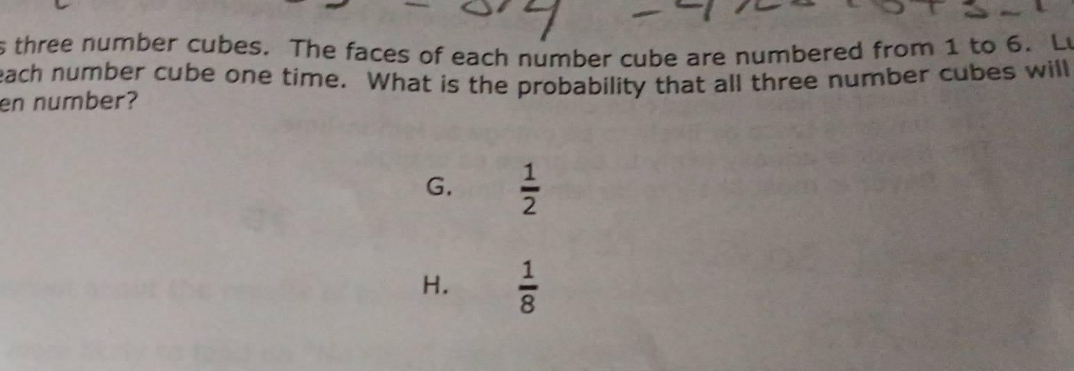 three number cubes. The faces of each number cube are numbered from 1 to 6. Lu
each number cube one time. What is the probability that all three number cubes will
en number?
G.  1/2 
H.  1/8 