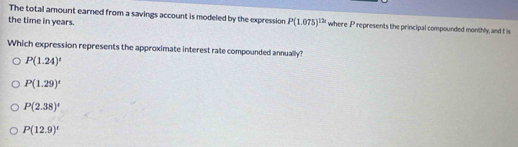 The total amount earned from a savings account is modeled by the expression P(1.075)^12t where P represents the principal compounded monthly, and t is
the time in years.
Which expression represents the approximate interest rate compounded annually?
P(1.24)^t
P(1.29)^t
P(2.38)^t
P(12.9)^t