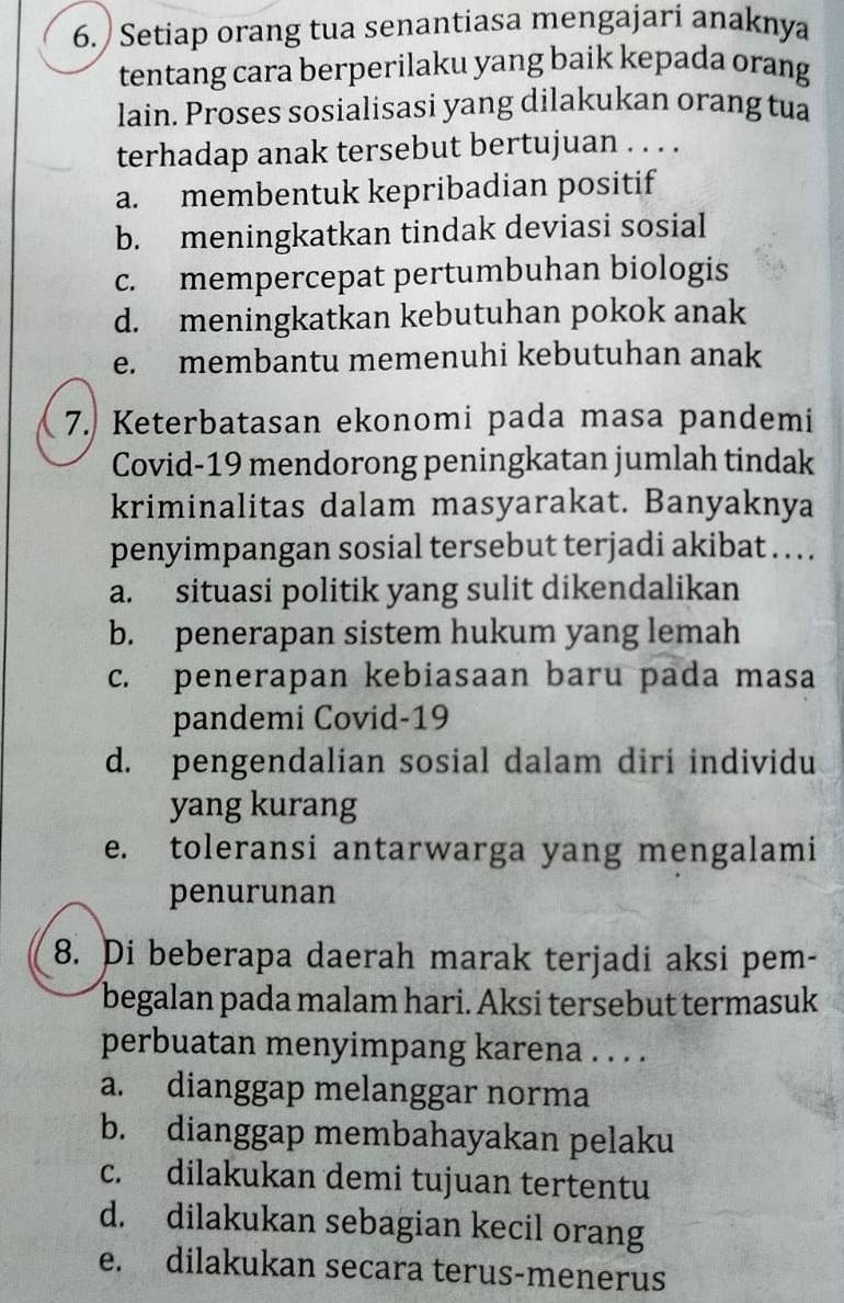 ) Setiap orang tua senantiasa mengajari anaknya
tentang cara berperilaku yang baik kepada orang
lain. Proses sosialisasi yang dilakukan orang tua
terhadap anak tersebut bertujuan . . . .
a. membentuk kepribadian positif
b. meningkatkan tindak deviasi sosial
c. mempercepat pertumbuhan biologis
d. meningkatkan kebutuhan pokok anak
e. membantu memenuhi kebutuhan anak
7. Keterbatasan ekonomi pada masa pandemi
Covid-19 mendorong peningkatan jumlah tindak
kriminalitas dalam masyarakat. Banyaknya
penyimpangan sosial tersebut terjadi akibat . . . .
a. situasi politik yang sulit dikendalikan
b. penerapan sistem hukum yang lemah
c. penerapan kebiasaan baru pada masa
pandemi Covid-19
d. pengendalian sosial dalam diri individu
yang kurang
e. toleransi antarwarga yang mengalami
penurunan
8. Di beberapa daerah marak terjadi aksi pem-
begalan pada malam hari. Aksi tersebut termasuk
perbuatan menyimpang karena . . . .
a. dianggap melanggar norma
b. dianggap membahayakan pelaku
c. dilakukan demi tujuan tertentu
d. dilakukan sebagian kecil orang
e. dilakukan secara terus-menerus