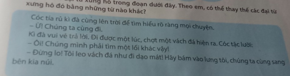 xưng hô đó bằng những từ nào khác? Su Xung hổ trong đoạn dưới đây. Theo em, có thể thay thế các đại từ 
Cóc tía rù kì đà cùng lên trời để tìm hiểu rõ ràng mọi chuyện. 
- Ứ! Chủng ta cùng đi. 
Kì đà vui về trả lời. Đi được một lúc, chợt một vách đá hiện ra. Cóc tặc lưỡi: 
- Ôi! Chúng mình phải tìm một lối khác vậy! 
- Đừng lo! Tôi leo vách đá như đi dạo mát! Hãy bám vào lưng tôi, chúng ta cùng sang 
běn kia núi.