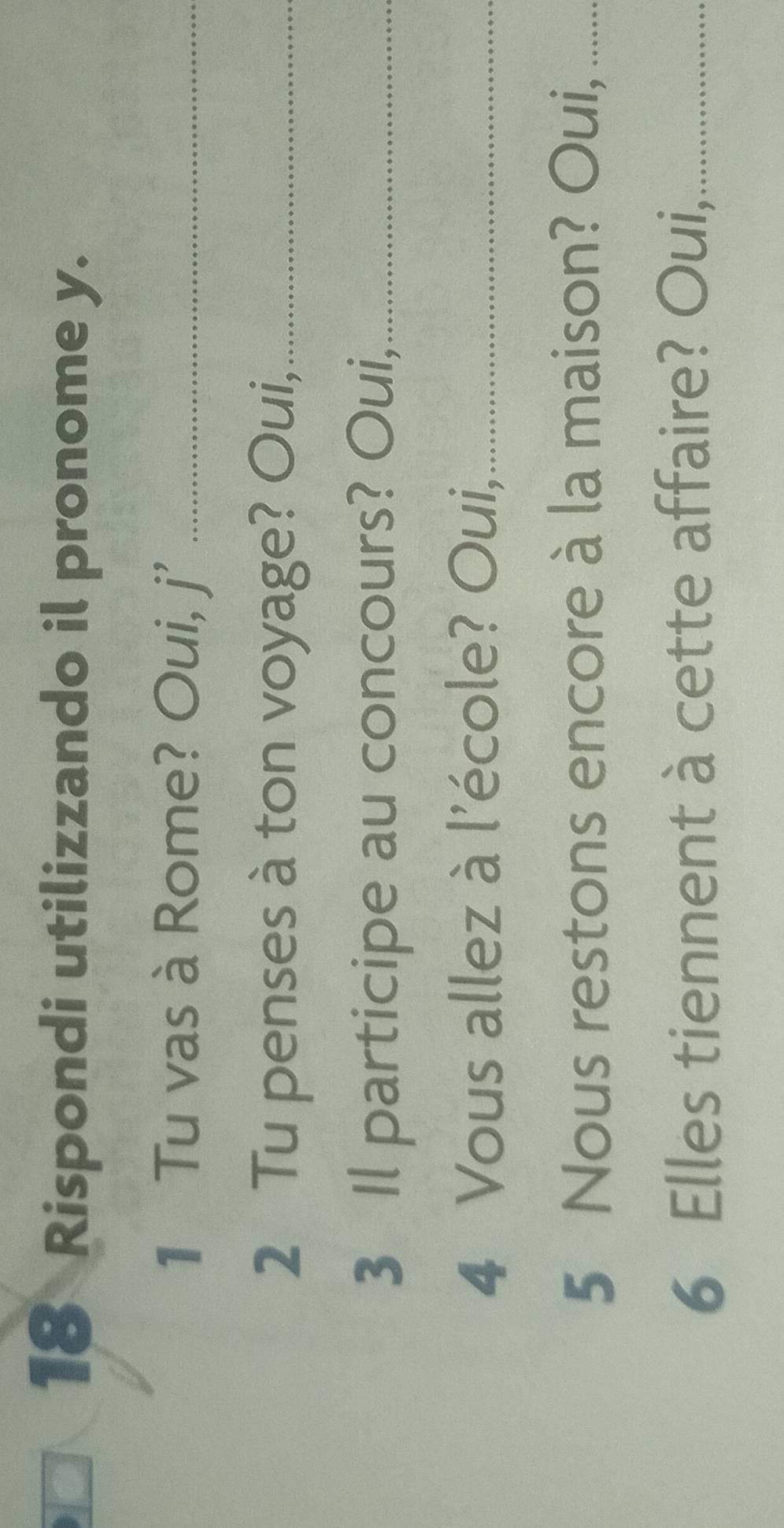 Rispondi utilizzando il pronome y. 
1 Tu vas à Rome? Oui, j' _ 
2 Tu penses à ton voyage? Oui,_ 
3 Il participe au concours? Oui,_ 
4 Vous allez à l'école? Oui,_ 
5 Nous restons encore à la maison? Oui,_ 
6 Elles tiennent à cette affaire? Oui,_