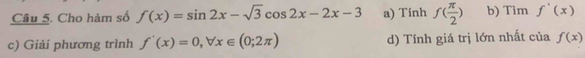 Cho hàm số f(x)=sin 2x-sqrt(3)cos 2x-2x-3 a) Tính f( π /2 ) b) Tìm f'(x)
c) Giải phương trình f'(x)=0, forall x∈ (0;2π ) d) Tính giá trị lớn nhất của f(x)