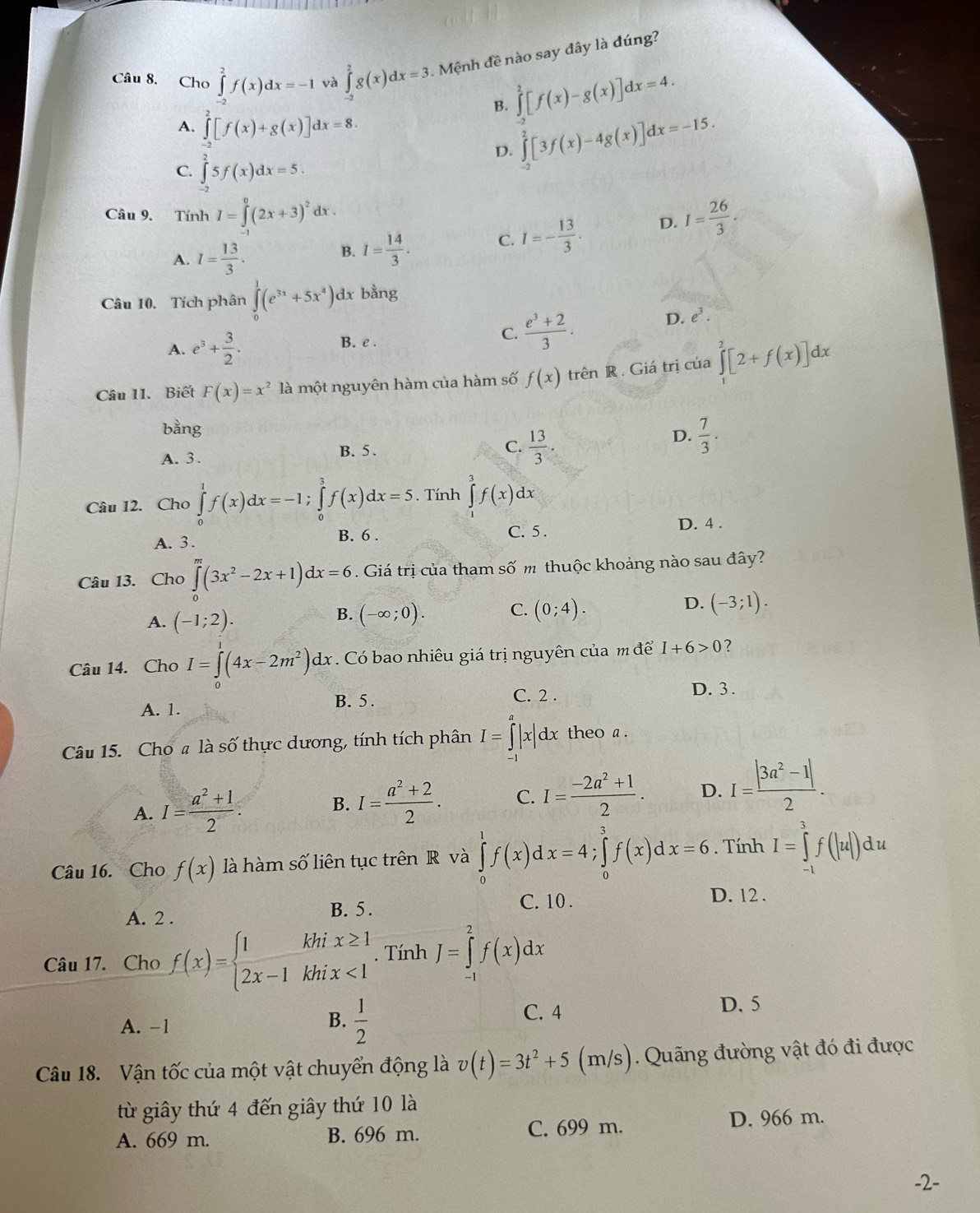 Cho ∈tlimits _(-2)^2f(x)dx=-1 và ∈tlimits _(-2)^2g(x)dx=3 Mệnh đề nào say đây là đúng?
B. ∈tlimits _-^2[f(x)-g(x)]dx=4.
A. ∈tlimits _(-2)^2[f(x)+g(x)]dx=8. ∈tlimits _(-2)^2[3f(x)-4g(x)]dx=-15.
C. ∈tlimits _(-2)^25f(x)dx=5.
D.
Câu 9. Tính I=∈tlimits _1^(0(2x+3)^2)dx I= 26/3 .
A. I= 13/3 .
B. I= 14/3 . C. I=- 13/3 . D.
Câu 10. Tích phân ∈tlimits _0^(1(e^3x)+5x^4) dx bằng
D. e^3.
A. e^3+ 3/2 .
B. e .
C.  (e^3+2)/3 .
Câu 11. Biết F(x)=x^2 là một nguyên hàm của hàm số f(x) trên R . Giá trị của ∈tlimits _0^(2[2+f(x)]dx
bằng
C. frac 13)3.
D.
A. 3 . B. 5 .  7/3 .
Câu 12. Cho ∈tlimits _0^(1f(x)dx=-1;∈tlimits _0^3f(x)dx=5. Tính ∈tlimits _0^3f(x)dx
A. 3. B. 6 . C. 5. D. 4 .
Câu 13. Cho ∈tlimits _0^m(3x^2)-2x+1)dx=6. Giá trị của tham số m thuộc khoảng nào sau đây?
D.
A. (-1;2).
B. (-∈fty ;0). C. (0;4). (-3;1).
Câu 14. Cho I=∈tlimits _0^(1(4x-2m^2))dx Có bao nhiêu giá trị nguyên của m để I+6>0 ?
A. 1. B. 5 . C. 2 .
D. 3 .
Câu 15. Cho # là số thực dương, tính tích phân I=∈tlimits |x|dx theo a.
A. I= (a^2+1)/2 .
B. I= (a^2+2)/2 . C. I= (-2a^2+1)/2 . D. I= (|3a^2-1|)/2 .
Câu 16. Cho f(x) là hàm số liên tục trên R và ∈tlimits _0^(1f(x)dx=4;∈tlimits _0^3f(x)dx=6. Tính I=∈tlimits _(-1)^3f(|u|)du
A. 2 .
B. 5 . C. 10 . D. 12 .
Câu 17. Cho f(x)=beginarray)l 1khix≥ 1 2x-1khix<1endarray.. Tính J=∈tlimits _(-1)^2f(x)dx
A. −1
B.  1/2 
C. 4 D. 5
Câu 18. Vận tốc của một vật chuyển động là v(t)=3t^2+5(m/s) Quãng đường vật đó đi được
từ giây thứ 4 đến giây thứ 10 là
A. 669 m. B. 696 m. C. 699 m. D. 966 m.