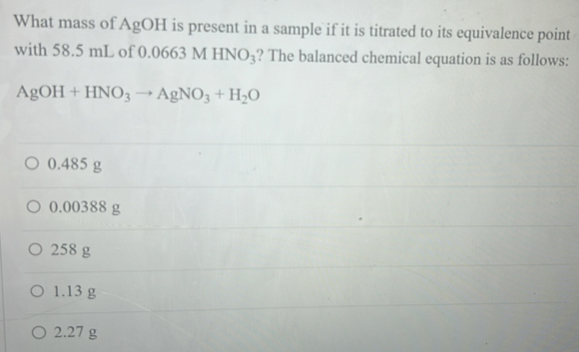 What mass of AgOH is present in a sample if it is titrated to its equivalence point
with 58.5 mL of 0.06 63MHNO_3 ? The balanced chemical equation is as follows:
AgOH+HNO_3to AgNO_3+H_2O
0.485 g
0.00388 g
258 g
1.13 g
2.27 g