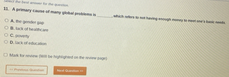 Select the best answer for the question
11. A primary cause of many global problems is _, which refers to not having enough money to meet one's basic needs.
A. the gender gap
B. lack of healthcare
C. poverty
D. lack of education
Mark for review (Will be highlighted on the review page)