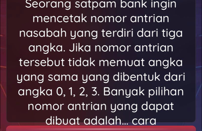 Seorang satpam bank ingin 
mencetak nomor antrian 
nasabah yang terdiri dari tiga 
angka. Jika nomor antrian 
tersebut tidak memuat angka 
yang sama yang dibentuk dari 
angka 0, 1, 2, 3. Banyak pilihan 
nomor antrian yang dapat 
dibuat adalah... cara