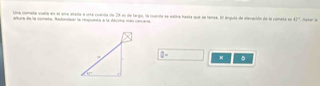 Una cometa vuela en el aire atada a una cuerda de 28 m de largo, la cuerda se estira hasta que se tensa. El ángulo de elevación de la cometa es 42° Hallar la
altura de la cometa. Redondear la respuesta a la décima más cercana.
□ m
× 。