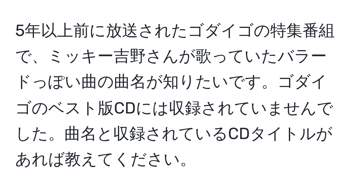 5年以上前に放送されたゴダイゴの特集番組で、ミッキー吉野さんが歌っていたバラードっぽい曲の曲名が知りたいです。ゴダイゴのベスト版CDには収録されていませんでした。曲名と収録されているCDタイトルがあれば教えてください。