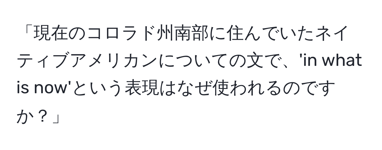 「現在のコロラド州南部に住んでいたネイティブアメリカンについての文で、'in what is now'という表現はなぜ使われるのですか？」