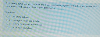Bill is feeling numb, lost and confused, and is also experiencing tightness in his chest and nausea. He is
experiencing the beginning phase of grier descrbed as
_
Sefect one:
a All of the aptions.
b feelings of shock and disbeke
c. reliving his life with the decrased
d. reaching a resolution.
