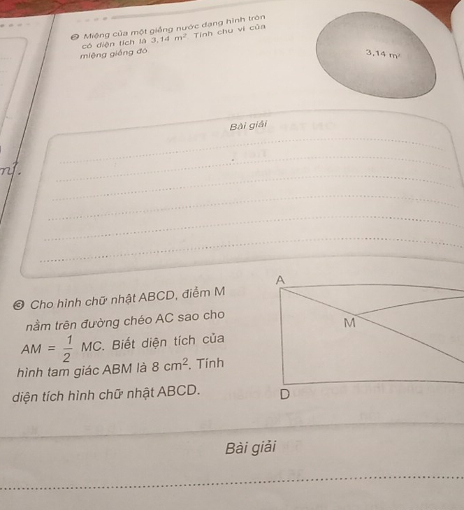 Miệng của một giềng nước dạng hình tròn 
miệng giống đó có diện tích là 3,14m^2 Tỉnh chu vi của
3.14m^2
_ 
Bài giải 
_ 
_ 
_ 
_ 
_ 
_ 
© Cho hình chữ nhật ABCD, điểm M 
nằm trên đường chéo AC sao cho
AM= 1/2 MC. Biết diện tích của 
hình tam giác ABM là 8cm^2. Tính 
diện tích hình chữ nhật ABCD. 
_ 
_ 
_ 
Bài giải 
_ 
_ 
_