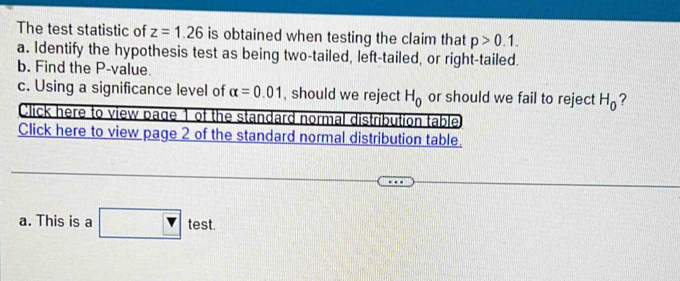 The test statistic of z=1.26 is obtained when testing the claim that p>0.1. 
a. Identify the hypothesis test as being two-tailed, left-tailed, or right-tailed. 
b. Find the P -value. 
c. Using a significance level of alpha =0.01 , should we reject H_0 or should we fail to reject H_0 ? 
Click here to view page 1 of the standard normal distribution table 
Click here to view page 2 of the standard normal distribution table. 
a. This is a test.