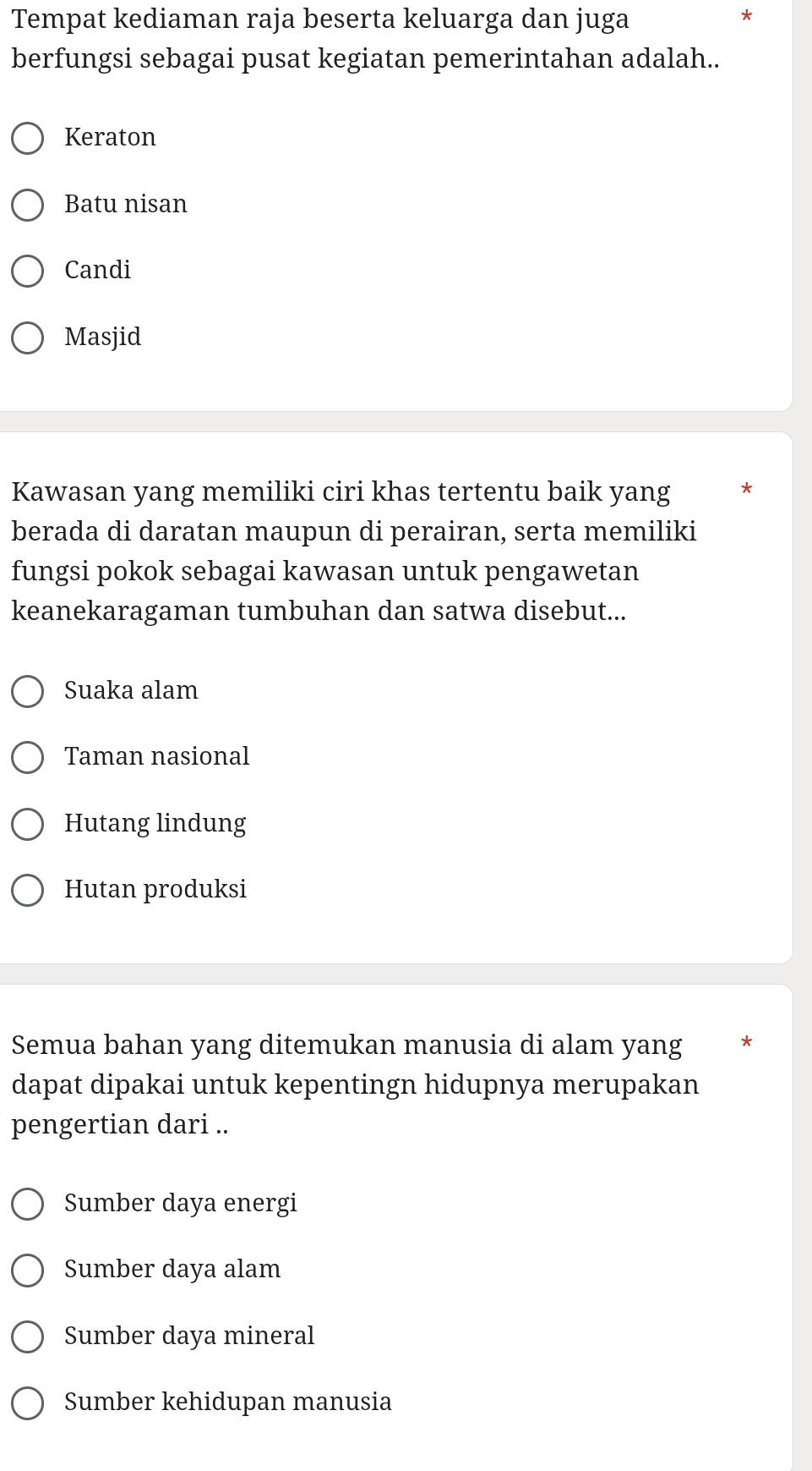 Tempat kediaman raja beserta keluarga dan juga
berfungsi sebagai pusat kegiatan pemerintahan adalah..
Keraton
Batu nisan
Candi
Masjid
Kawasan yang memiliki ciri khas tertentu baik yang *
berada di daratan maupun di perairan, serta memiliki
fungsi pokok sebagai kawasan untuk pengawetan
keanekaragaman tumbuhan dan satwa disebut...
Suaka alam
Taman nasional
Hutang lindung
Hutan produksi
Semua bahan yang ditemukan manusia di alam yang *
dapat dipakai untuk kepentingn hidupnya merupakan
pengertian dari ..
Sumber daya energi
Sumber daya alam
Sumber daya mineral
Sumber kehidupan manusia