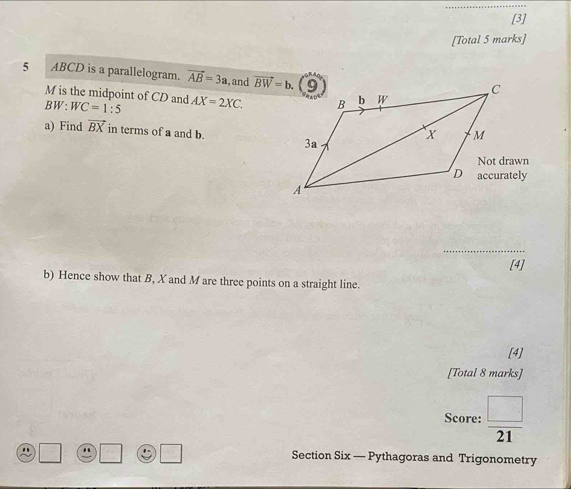 [3] 
[Total 5 marks] 
5 ABCD is a parallelogram. vector AB=3a , and vector BW=b.
M is the midpoint of CD and AX=2XC.
BW:WC=1:5
a) Find vector BX in terms of a and b. 
_ 
[4] 
b) Hence show that B, X and M are three points on a straight line. 
[4] 
[Total 8 marks] 
Score:  □ /21  
. 
Section Six — Pythagoras and Trigonometry