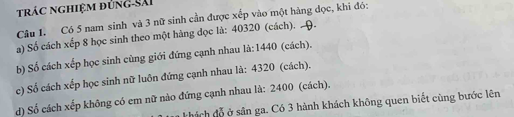 trác nghiệm đúng-Sải 
Câu 1. Có 5 nam sinh và 3 nữ sinh cần được xếp vào một hàng dọc, khi đó: 
a) Số cách xếp 8 học sinh theo một hàng dọc là: 40320 (cách). 9. 
b) Số cách xếp học sinh cùng giới đứng cạnh nhau là: 1440 (cách). 
c) Số cách xếp học sinh nữ luôn đứng cạnh nhau là: 4320 (cách). 
d) Số cách xếp không có em nữ nào đứng cạnh nhau là: 2400 (cách). 
chách đỗ ở sân ga. Có 3 hành khách không quen biết cùng bước lên