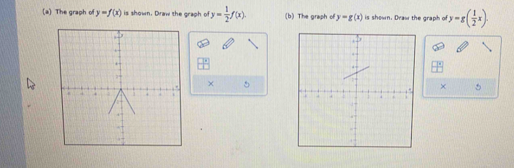 Transforming the graph of a function by sh 
Transform each graph as specified below. 
(a) The graph of y=f(x) is shown. Draw the graph of y= 1/2 f(x). (b) The graph of y=g(x) is shown. Draw the graph of y=g( 1/2 x). 
5 
× 5