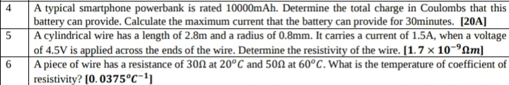 A typical smartphone powerbank is rated 10000mAh. Determine the total charge in Coulombs that this 
battery can provide. Calculate the maximum current that the battery can provide for 30minutes. [20A] 
5 A cylindrical wire has a length of 2.8m and a radius of 0.8mm. It carries a current of 1.5A, when a voltage 
of 4.5V is applied across the ends of the wire. Determine the resistivity of the wire. [1.7* 10^(-9)Omega m]
6 A piece of wire has a resistance of 30Ω at 20^oC and 50Ω at 60^oC. What is the temperature of coefficient of 
resistivity? [0.0375^oC^(-1)]