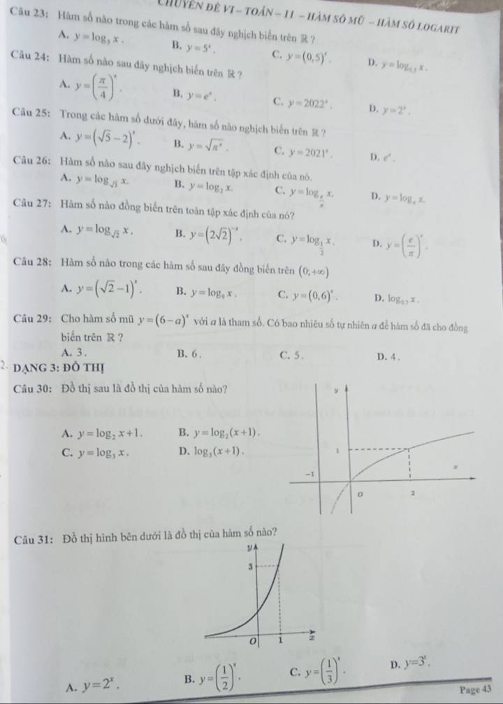 Chu yễn đê vI - toán - 11 - hàm số mữ - hàm số logarit
Câu 23: Hàm số nào trong các hàm số sau đây nghịch biến trên  ?
A. y=log _3x. B. y=5^x, C. y=(0,5)'. D. y=log _4,x.
Câu 24: Hàm số nào sau đây nghịch biến trên R?
A. y=( π /4 )^x. B. y=e^x. C. y=2022^x. D. y=2^x,
Câu 25: Trong các hàm số dưới đây, hàm số nào nghịch biến trên R ?
A. y=(sqrt(5)-2)^x. B. y=sqrt(R^x). C. y=2021^x. D. e^x.
Câu 26: Hàm số nào sau đây nghịch biến trên tập xác định của nó.
A. y=log _sqrt(3)x. B. y=log _2x. C. y=log _ x/x x. D. y=log _ax.
Câu 27: Hàm số nào đồng biển trên toán tập xác định của nó?
A. y=log _sqrt(2)x. B. y=(2sqrt(2))^-x. C. y=log _ 1/2 x. D. y=( e/π  )^x.
Câu 28: Hàm số nào trong các hàm số sau đây đồng biến trên (0,+∈fty )
A. y=(sqrt(2)-1)^x. B. y=log _9x. C. y=(0,6)^x. D. log _0.7x.
Câu 29: Cho hàm số mũ y=(6-a)^x với # là tham số. Có bao nhiêu số tự nhiên # để hàm số đã cho đồng
biển trên R ?
A. 3 . B. 6 . C. 5 . D. 4 .
2 dạng 3: đô thị
Câu 30: Đồ thị sau là đồ thị của hàm số nào?
A. y=log _2x+1. B. y=log _2(x+1).
C. y=log _3x. D. log _3(x+1).
Câu 31: Đồ thị hình bên dưới là đồ thị của hàm số nào?
A. y=2^x. B. y=( 1/2 )^x. C. y=( 1/3 )^x. D. y=3^x.
Page 43