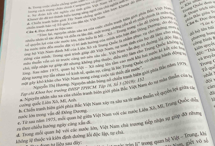 Khi nhà
b. Trong cuộc chiến chống quân xân
Trung Quốc đem q
lượng cách mạng chân chính Campuchia và giả
c. Sự doàn kết chí nghĩa chí tình giữa Việt Nam và
Khmer đó đã trở thành biểu tượng sáng ngời của chủ nghĩa anh
d. Chiến tranh biên giới Tây Nam chống quân xâm lược Khmer đỏ m
ot 
+Tóm lại, nguyên nhân sâu xa của cuộc chiến tranh biên giới phía Bắc Việt Nam
chiến tranh bảo vệ Tổ quốc của dân tộc Việt Nam.
nhiều nhân tổ tác động và diễn ra lầu dài, một trong những yếu tổ rõ nhất chính là mâu thu d. Đoạn trích nêu
về quyền lợi của các nước lớn, tiêu biểu là Mĩ - Xô - Trung trong vấn đề Đông Dương, ( phía Bắc giữa Tr
Câu 4. Đọc đoạn tư liệu sau:
ba nước trên đều muốn đặt vị trí ánh hướng của mình trên bán đảo Đông Dượng, do đó vị Câu 6. Đọc đoa
Vùng hộ Việt Nam đánh Mĩ của Liên Xô và Trung Quốc là nhằm phục vụ cho những mưu 'Lúc 6 
ciêng của minh. Trong quá trình giúp đỡ Việt Nam, sự toan tính của họ đã làm cho nhữ đồ bộ lên bãi
mâu thuần vốn có từ trước càng trở nên sâu sắc. Việt Nam vẫn duy trì đường lối độc lập phương hung
chủ, tiếp nhận sự giúp đỡ nhưng không phụ thuộc, điều này làm cho Trung Quốc không hà công binh 8
và truyềi
Jòng, Sau năm 1975, quan hệ Việt - Xô nâng lên tầm cao mới khi hai nước kí kết các họ kiên quyết
động tương trợ lẫn nhau về kinh tế, quân sự, cũng là lúc Trung Quốc có những hành động ưà đội: “Thà
nhất 1
Nguyễn Thị Hương. Nguyên nhân bùng nổ chiến tranh biên giới phía Bắc năm 1979 Trung (
mặt gây khó khăn cho Việt Nam trong công cuộc tái thiết đất nước''.
a. Nguyên nhân sâu xa của chiến tranh biên giới phía Bắc Việt Nam do sự mậu thuẫn của bị Tổ quố
Tạp chi Khoa học trường ĐHSP TPHCM. Tập 16, Số 5 (2019): 152
đâ
b. Chiến tranh biên giới phía Bắc Việt Nam xảy ra sâu xa từ mâu thuẫn về quyền lợi giữa các đội x cảm
cường quốc Liên Xô, Mĩ, Anh.
nước lớn trong vấn đề Đông Dương. lé
c. Từ sau năm 1975, mối quan hệ giữa Việt Nam với các nước Liên Xô, Mĩ, Trung Quốc diễn
d. Trong mối quan hệ với các nước lớn, Việt Nam chủ trương tiếp nhận sự giúp đỡ nhưng ra theo chiều hướng ngày cảng xấu đi.
không lệ thuộc và kiên định đường lối độc lập, tự chủ.
a doạn tự liêu sau đây:
trần li' trong quan hệ Việt - Trụng, khi
*Nam, giết vô số