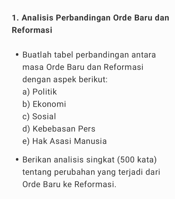 Analisis Perbandingan Orde Baru dan 
Reformasi 
Buatlah tabel perbandingan antara 
masa Orde Baru dan Reformasi 
dengan aspek berikut: 
a) Politik 
b) Ekonomi 
c) Sosial 
d) Kebebasan Pers 
e) Hak Asasi Manusia 
Berikan analisis singkat (500 kata) 
tentang perubahan yang terjadi dari 
Orde Baru ke Reformasi.