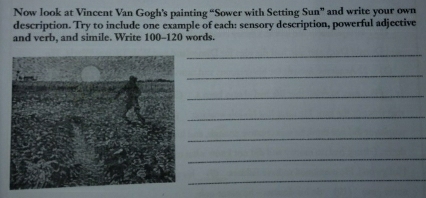 Now look at Vincent Van Gogh's painting “Sower with Setting Sun” and write your own 
description. Try to include one example of each: sensory description, powerful adjective 
and verb, and simile. Write 100-120 words. 
_ 
_ 
_ 
_ 
_ 
_ 
_