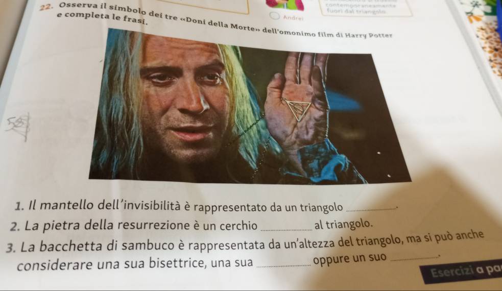 contenoor sn e sma 
fuori dal triangolo 
e completa le frasi. 
Andrei 
22、 Osserva il simbolo dei tre «Doni dell 
1. Il mantello dell’invisibilità è rappresentato da un triangolo_ 
. 
2. La pietra della resurrezione è un cerchio _al triangolo. 
3. La bacchetta di sambuco è rappresentata da un’altezza del triangolo, ma si può anche 
considerare una sua bisettrice, una sua_ 
oppure un suo _... 
Esercizi a pa